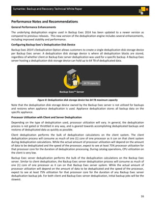 16
Performance Notes and Recommendations
General Performance Enhancements
The underlying deduplication engine used in Backup Exec 2014 has been updated to a newer version as
compared to previous releases. This new version of the deduplication engine includes several enhancements,
including improved stability and performance.
Configuring Backup Exec’s Deduplication Disk Device
Backup Exec 2014’s Deduplication Option allows customers to create a single deduplication disk storage device
per Backup Exec server. A deduplication disk storage device is where all deduplication blocks are stored,
regardless of whether client or Backup Exec server deduplication was used for a specific backup. A Backup Exec
server hosting a deduplication disk storage device can hold up to 64 TB of deduplicated data.
Figure 8: Deduplication disk storage device has 64 TB maximum capacity
Note that the deduplication disk storage device owned by the Backup Exec server is not utilized for backups
and restores when appliance deduplication is used. Appliance deduplication stores all backup data on the
specific appliance.
Processor Utilization with Client and Server Deduplication
Depending on the type of deduplication used, processor utilization will vary. In general, the deduplication
process is not gated or throttled in any way, and is geared towards accomplishing deduplicated backups and
restores of deduplicated data as quickly as possible.
Client deduplication performs the bulk of deduplication calculations on the client system. The client
deduplication process will consume as much of one (1) core of one processor as it can on that client system
during deduplication calculations. While the actual amount of processor utilization will depend on the amount
of data to be deduplicated and the speed of the processor, expect to see at least 75% processor utilization for
that processor core for the duration of deduplication processing. During catalog operations, CPU utilization on
the client is very low.
Backup Exec server deduplication performs the bulk of the deduplication calculations on the Backup Exec
server. Similar to client deduplication, the Backup Exec server deduplication process will consume as much of
one (1) core of one processor as it can on that Backup Exec server system. While the actual amount of
processor utilization will depend on the amount of data to be deduplicated and the speed of the processor,
expect to see at least 75% utilization for that processor core for the duration of any Backup Exec server
deduplication backup job. For both client and Backup Exec server deduplication, initial backup jobs will be the
slowest.
 