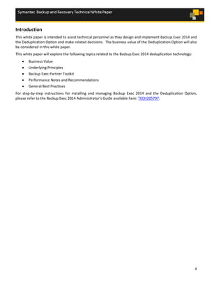 4
Introduction
This white paper is intended to assist technical personnel as they design and implement Backup Exec 2014 and
the Deduplication Option and make related decisions. The business value of the Deduplication Option will also
be considered in this white paper.
This white paper will explore the following topics related to the Backup Exec 2014 deduplication technology:
 Business Value
 Underlying Principles
 Backup Exec Partner Toolkit
 Performance Notes and Recommendations
 General Best Practices
For step-by-step instructions for installing and managing Backup Exec 2014 and the Deduplication Option,
please refer to the Backup Exec 2014 Administrator’s Guide available here: TECH205797.
 