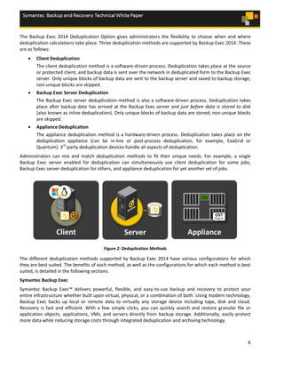 6
The Backup Exec 2014 Deduplication Option gives administrators the flexibility to choose when and where
deduplication calculations take place. Three deduplication methods are supported by Backup Exec 2014. These
are as follows:
 Client Deduplication
The client deduplication method is a software-driven process. Deduplication takes place at the source
or protected client, and backup data is sent over the network in deduplicated form to the Backup Exec
server. Only unique blocks of backup data are sent to the backup server and saved to backup storage;
non-unique blocks are skipped.
 Backup Exec Server Deduplication
The Backup Exec server deduplication method is also a software-driven process. Deduplication takes
place after backup data has arrived at the Backup Exec server and just before data is stored to disk
(also known as inline deduplication). Only unique blocks of backup data are stored; non-unique blocks
are skipped.
 Appliance Deduplication
The appliance deduplication method is a hardware-driven process. Deduplication takes place on the
deduplication appliance (can be in-line or post-process deduplication, for example, ExaGrid or
Quantum). 3rd
-party deduplication devices handle all aspects of deduplication.
Administrators can mix and match deduplication methods to fit their unique needs. For example, a single
Backup Exec server enabled for deduplication can simultaneously use client deduplication for some jobs,
Backup Exec server deduplication for others, and appliance deduplication for yet another set of jobs.
Figure 2: Deduplication Methods
The different deduplication methods supported by Backup Exec 2014 have various configurations for which
they are best suited. The benefits of each method, as well as the configurations for which each method is best
suited, is detailed in the following sections.
Symantec Backup Exec
Symantec Backup Exec™ delivers powerful, flexible, and easy-to-use backup and recovery to protect your
entire infrastructure whether built upon virtual, physical, or a combination of both. Using modern technology,
Backup Exec backs up local or remote data to virtually any storage device including tape, disk and cloud.
Recovery is fast and efficient. With a few simple clicks, you can quickly search and restore granular file or
application objects, applications, VMs, and servers directly from backup storage. Additionally, easily protect
more data while reducing storage costs through integrated deduplication and archiving technology.
 