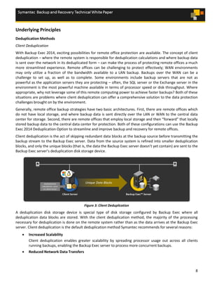 8
Underlying Principles
Deduplication Methods
Client Deduplication
With Backup Exec 2014, exciting possibilities for remote office protection are available. The concept of client
deduplication – where the remote system is responsible for deduplication calculations and where backup data
is sent over the network in its deduplicated form – can make the process of protecting remote offices a much
more streamlined experience. Remote offices can be challenging to protect effectively; WAN environments
may only utilize a fraction of the bandwidth available to a LAN backup. Backups over the WAN can be a
challenge to set up, as well as to complete. Some environments include backup servers that are not as
powerful as the application servers they are protecting – often, the SQL server or the Exchange server in the
environment is the most powerful machine available in terms of processor speed or disk throughput. Where
appropriate, why not leverage some of this remote computing power to achieve faster backups? Both of these
situations are problems where client deduplication can offer a comprehensive solution to the data protection
challenges brought on by the environment.
Generally, remote office backup strategies have two basic architectures. First, there are remote offices which
do not have local storage, and where backup data is sent directly over the LAN or WAN to the central data
center for storage. Second, there are remote offices that employ local storage and then “forward” that locally
stored backup data to the central data center for protection. Both of these configurations can use the Backup
Exec 2014 Deduplication Option to streamline and improve backup and recovery for remote offices.
Client deduplication is the act of skipping redundant data blocks at the backup source before transmitting the
backup stream to the Backup Exec server. Data from the source system is refined into smaller deduplication
blocks, and only the unique blocks (that is, the data the Backup Exec server doesn’t yet contain) are sent to the
Backup Exec server’s deduplication disk storage device.
Figure 3: Client Deduplication
A deduplication disk storage device is special type of disk storage configured by Backup Exec where all
deduplication data blocks are stored. With the client deduplication method, the majority of the processing
necessary for deduplication is done on the remote system rather than as the data arrives at the Backup Exec
server. Client deduplication is the default deduplication method Symantec recommends for several reasons:
 Increased Scalability
Client deduplication enables greater scalability by spreading processor usage out across all clients
running backups, enabling the Backup Exec server to process more concurrent backups.
 Reduced Network Data Transfers
 