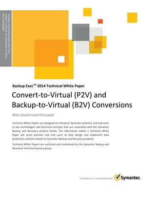 TECHNICALWHITEPAPER:BACKUPEXECTM2014
CONVERT-TO-VIRTUAL(P2V)ANDBACKUP-TO-VIRTUAL
(B2V)CONVERSIONS
Backup ExecTM
2014 Technical White Paper
Technical White Papers are designed to introduce Symantec partners and end users
to key technologies and technical concepts that are associated with the Symantec
Backup and Recovery product family. The information within a Technical White
Paper will assist partners and end users as they design and implement data
protection solutions based on Symantec Backup and Recovery products.
Technical White Papers are authored and maintained by the Symantec Backup and
Recovery Technical Services group.
Convert-to-Virtual (P2V) and
Backup-to-Virtual (B2V) Conversions
 