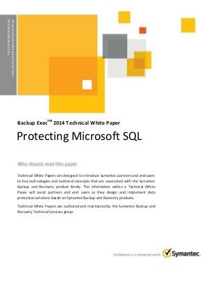 TECHNICALWHITEPAPER:BACKUPEXECTM2014
PROTECTINGMICROSOFTSQL
Backup ExecTM
2014 Technical White Paper
Technical White Papers are designed to introduce Symantec partners and end users
to key technologies and technical concepts that are associated with the Symantec
Backup and Recovery product family. The information within a Technical White
Paper will assist partners and end users as they design and implement data
protection solutions based on Symantec Backup and Recovery products.
Technical White Papers are authored and maintained by the Symantec Backup and
Recovery Technical Services group.
Protecting Microsoft SQL
 