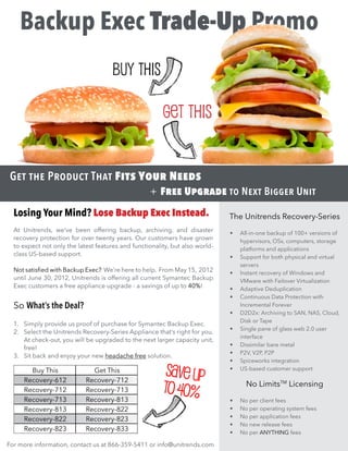 Backup Exec Trade-Up Promo
                                      Buy This

                                                        Get This


 Get the Product That Fits Your Needs
                                                   + Free Upgrade to Next Bigger Unit
  Losing Your Mind? Lose Backup Exec Instead.                                 The Unitrends Recovery-Series
  At Unitrends, we’ve been offering backup, archiving, and disaster           •	   All-in-one backup of 100+ versions of
  recovery protection for over twenty years. Our customers have grown              hypervisors, OSs, computers, storage
  to expect not only the latest features and functionality, but also world-        platforms and applications
  class US-based support.                                                     •	   Support for both physical and virtual
                                                                                   servers
  Not satisfied with Backup Exec? We’re here to help. From May 15, 2012       •	   Instant recovery of Windows and
  until June 30, 2012, Unitrends is offering all current Symantec Backup           VMware with Failover Virtualization
  Exec customers a free appliance upgrade - a savings of up to 40%!           •	   Adaptive Deduplication
                                                                              •	   Continuous Data Protection with
  So What’s the Deal?                                                              Incremental Forever
                                                                              •	   D2D2x: Archiving to SAN, NAS, Cloud,
                                                                                   Disk or Tape
  1.	 Simply provide us proof of purchase for Symantec Backup Exec.
                                                                              •	   Single pane of glass web 2.0 user
  2.	 Select the Unitrends Recovery-Series Appliance that’s right for you.
                                                                                   interface
      At check-out, you will be upgraded to the next larger capacity unit,
                                                                              •	   Dissimilar bare metal
      free!
                                                                              •	   P2V, V2P, P2P
  3.	 Sit back and enjoy your new headache free solution.
                                                                              •	   Spiceworks integration
       Buy This
     Recovery-612
                              Get This
                            Recovery-712
                                                         Save up              •	   US-based customer support


     Recovery-712           Recovery-713                to 40%                       No LimitsTM Licensing
     Recovery-713           Recovery-813                                      •	   No per client fees
     Recovery-813           Recovery-822                                      •	   No per operating system fees
                                                                              •	   No per application fees
     Recovery-822           Recovery-823
                                                                              •	   No new release fees
     Recovery-823           Recovery-833                                      •	   No per ANYTHING fees

For more information, contact us at 866-359-5411 or info@unitrends.com
 