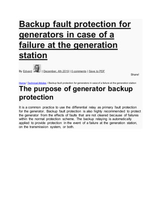 Backup fault protection for
generators in case of a
failure at the generation
station
By Edvard | December, 4th 2019 | 0 comments | Save to PDF
Share!
Home / Technical Articles / Backup fault protection for generators in case of a failure at the generation station
The purpose of generator backup
protection
It is a common practice to use the differential relay as primary fault protection
for the generator. Backup fault protection is also highly recommended to protect
the generator from the effects of faults that are not cleared because of failures
within the normal protection scheme. The backup relaying is automatically
applied to provide protection in the event of a failure at the generation station,
on the transmission system, or both.
 