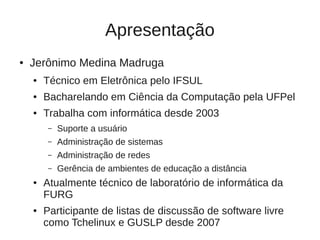 Apresentação
●   Jerônimo Medina Madruga
    ●   Técnico em Eletrônica pelo IFSUL
    ●   Bacharelando em Ciência da Computação pela UFPel
    ●   Trabalha com informática desde 2003
         –   Suporte a usuário
         –   Administração de sistemas
         –   Administração de redes
         –   Gerência de ambientes de educação a distância
    ●   Atualmente técnico de laboratório de informática da
        FURG
    ●   Participante de listas de discussão de software livre
        como Tchelinux e GUSLP desde 2007
 