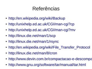 Referências
●   http://en.wikipedia.org/wiki/Backup
●   http://unixhelp.ed.ac.uk/CGI/man-cgi?cp
●   http://unixhelp.ed.ac.uk/CGI/man-cgi?mv
●   http://linux.die.net/man/1/scp
●   http://linux.die.net/man/1/rsync
●   http://en.wikipedia.org/wiki/File_Transfer_Protocol
●   http://linux.die.net/man/8/cron
●   http://www.devin.com.br/compactacao-e-descompa
●   http://www.gnu.org/software/tar/manual/tar.html
 