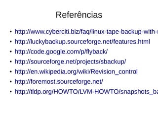 Referências
●   http://www.cyberciti.biz/faq/linux-tape-backup-with-m
●   http://luckybackup.sourceforge.net/features.html
●   http://code.google.com/p/flyback/
●   http://sourceforge.net/projects/sbackup/
●   http://en.wikipedia.org/wiki/Revision_control
●   http://foremost.sourceforge.net/
●   http://tldp.org/HOWTO/LVM-HOWTO/snapshots_ba
 