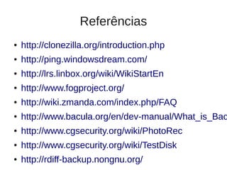 Referências
●   http://clonezilla.org/introduction.php
●   http://ping.windowsdream.com/
●   http://lrs.linbox.org/wiki/WikiStartEn
●   http://www.fogproject.org/
●   http://wiki.zmanda.com/index.php/FAQ
●   http://www.bacula.org/en/dev-manual/What_is_Bac
●   http://www.cgsecurity.org/wiki/PhotoRec
●   http://www.cgsecurity.org/wiki/TestDisk
●   http://rdiff-backup.nongnu.org/
 