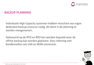 BACKUP PLANNING


Individuele High Capacity systemen hebben misschien een eigen
dedicated backup resource nodig, dit dient in de planning te
worden meegenomen.

Gebaseerd op de RTO en RPO kan worden bepaald waar de
offsite backup kan worden geplaatst. (hou rekening met
bandbreedtes van LAN en WAN connecties




                                                                11
Back-up voor Dummies © ttec 2012
 