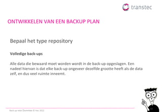 ONTWIKKELEN VAN EEN BACKUP PLAN


Bepaal het type repository

Volledige back-ups

Alle data die bewaard moet worden wordt in de back-up opgeslagen. Een
nadeel hiervan is dat elke back-up ongeveer dezelfde grootte heeft als de data
zelf, en dus veel ruimte inneemt.




                                                                                 13
Back-up voor Dummies © ttec 2012
 
