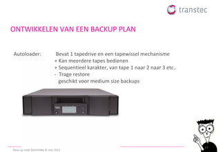 ONTWIKKELEN VAN EEN BACKUP PLAN


Autoloader:                  Bevat 1 tapedrive en een tapewissel mechanisme
                            + Kan meerdere tapes bedienen
                            + Sequentieel karakter, van tape 1 naar 2 naar 3 etc..
                            - Trage restore
                              geschikt voor medium size backups




                                                                                     27
Back-up voor Dummies © ttec 2012
 