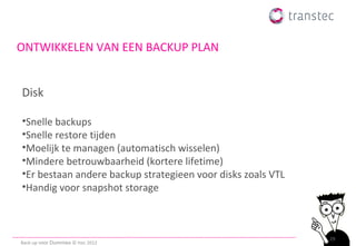 ONTWIKKELEN VAN EEN BACKUP PLAN


Disk

•Snelle backups
•Snelle restore tijden
•Moelijk te managen (automatisch wisselen)
•Mindere betrouwbaarheid (kortere lifetime)
•Er bestaan andere backup strategieen voor disks zoals VTL
•Handig voor snapshot storage



                                                             29
Back-up voor Dummies © ttec 2012
 