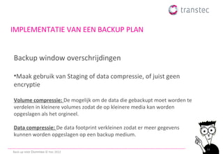 IMPLEMENTATIE VAN EEN BACKUP PLAN


Backup window overschrijdingen

•Maak gebruik van Staging of data compressie, of juist geen
encryptie

Volume compressie: De mogelijk om de data die gebackupt moet worden te
verdelen in kleinere volumes zodat de op kleinere media kan worden
opgeslagen als het orgineel.

Data compressie: De data footprint verkleinen zodat er meer gegevens
kunnen worden opgeslagen op een backup medium.

                                                                         34
Back-up voor Dummies © ttec 2012
 