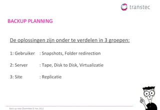 BACKUP PLANNING


De oplossingen zijn onder te verdelen in 3 groepen:

1: Gebruiker : Snapshots, Folder redirection

2: Server                   : Tape, Disk to Disk, Virtualizatie

3: Site                     : Replicatie




                                                                  7
Back-up voor Dummies © ttec 2012
 
