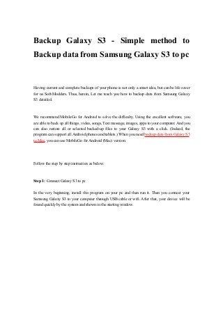 Backup Galaxy S3 - Simple method to
Backup data from Samsung Galaxy S3 to pc

Having current and complete backups of your phone is not only a smart idea, but can be life saver
for us Soft-Modders. Thus, herein, Let me teach you how to backup data from Samsung Galaxy
S3 detailed.

We recommend MobileGo for Android to solve the difficulty. Using the excellent software, you
are able to back up all things, video, songs, Text message, images, apps to your computer. And you
can also restore all or selected backed-up files to your Galaxy S3 with a click. (Indeed, the
program can support all Android phones and tablets.) When you need backup data from Galaxy S3
to Mac, you can use MobileGo for Android (Mac) version.

Follow the step by step instruction as below:

Step 1: Connect Galaxy S3 to pc
In the very beginning, install this program on your pc and then run it. Then you connect your
Samsung Galaxy S3 to your computer through USB cable or wifi. After that, your device will be
found quickly by the system and shown in the starting window.

 