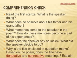 Back to the poem

COMPREHENSION CHECK
 Read the first stanza. What is the speaker
  doing?
 What does he observe about his father and his
  grandfather?
 What memories come to the speaker in the
  poem? How do these memores become a part
  of his experiences?
 What does the speaker say he lacks? What did
  the speaker decide to do?
 Why is the title enclosed in quotation marks?
  Based on the poem, does the title have
  denotative and connotative meanings? Explain
 