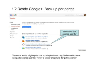 1.2 Desde Google+: Backup por partes




                                                      Selecciona qué
                                                      quieres guardar




Volvemos a esta página para que no nos perdamos. Aquí debes seleccionar
qué parte quieres guardar, yo voy a utilizar el ejemplo de “publicaciones”
 