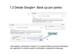 1.2 Desde Google+: Backup por partes

                        1




                                                     Descargar


                                                 2



Acto seguido, comenzará a crearlo (1) y cuando finalice (2) pincha “descargar”,
por seguridad, te volverá a pedir la contraseña y empezará la descarga.
 