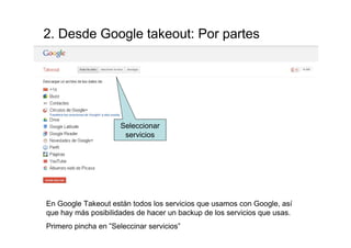 2. Desde Google takeout: Por partes




                      Seleccionar
                       servicios




En Google Takeout están todos los servicios que usamos con Google, así
que hay más posibilidades de hacer un backup de los servicios que usas.
Primero pincha en ”Seleccinar servicios”
 