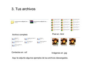 3. Tus archivos




Archivo completo                           Post en .html




Contactos en .vcf                          Imágenes en .jpg

Aquí te adjunto algunos ejemplos de tus archivos descargados.
 