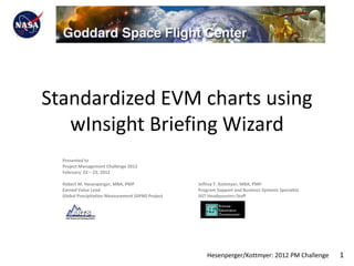 Standardized EVM charts using
   wInsight Briefing Wizard
  Presented to
  Project Management Challenge 2012
  February 22 – 23, 2012

  Robert M. Hesenperger, MBA, PMP                  Jeffrey T. Kottmyer, MBA, PMP
  Earned Value Lead                                Program Support and Business Systems Specialist
  Global Precipitation Measurement (GPM) Project   SGT Headquarters Staff




                                                       Hesenperger/Kottmyer: 2012 PM Challenge       1
 
