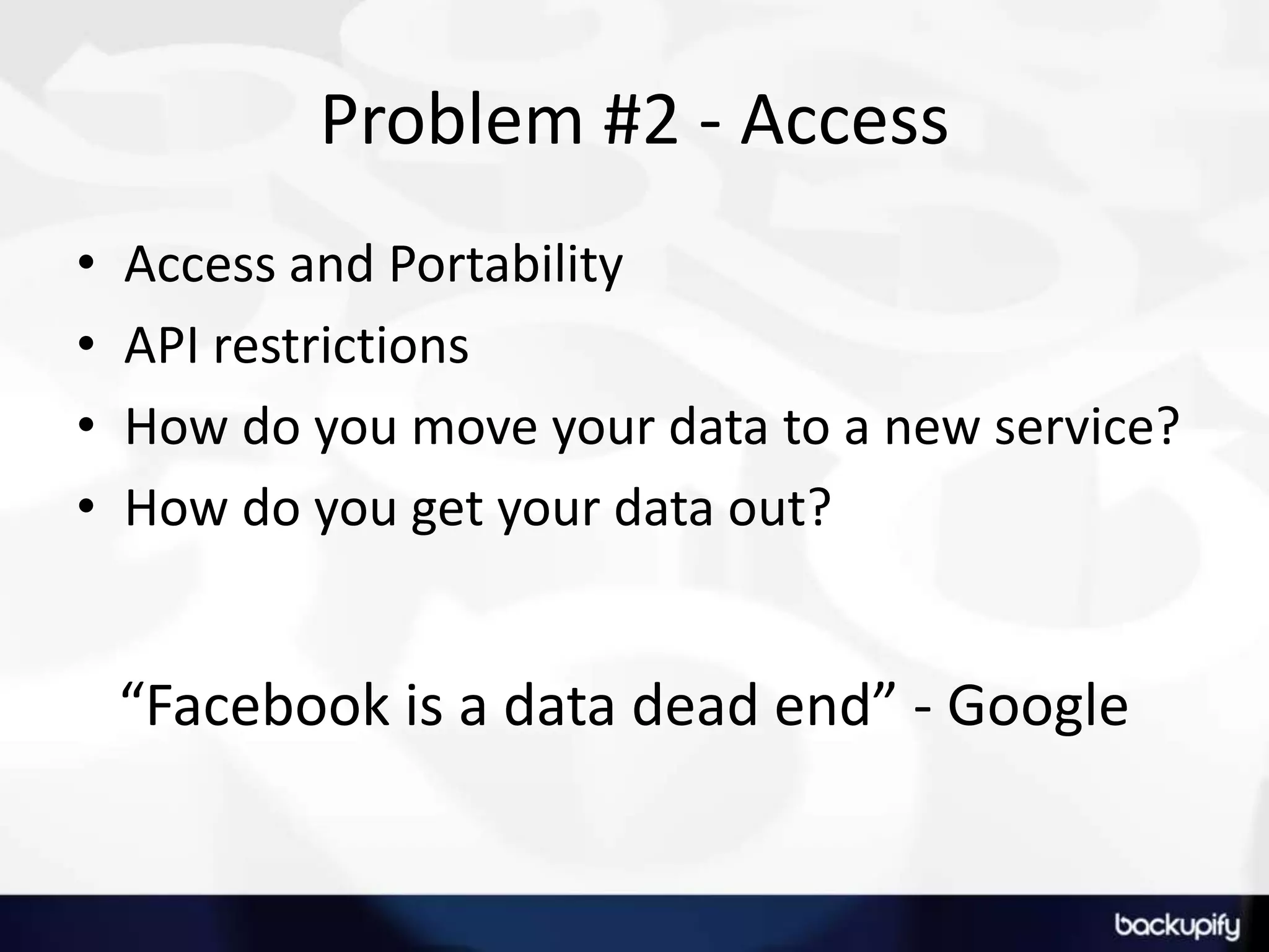 Problem #2 - AccessAccess and PortabilityAPI restrictionsHow do you move your data to a new service?How do you get your data out?“Facebook is a data dead end” - Google