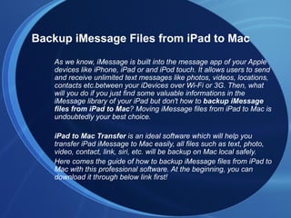Backup iMessage Files from iPad to Mac
   As we know, iMessage is built into the message app of your Apple
   devices like iPhone, iPad or and iPod touch. It allows users to send
   and receive unlimited text messages like photos, videos, locations,
   contacts etc.between your iDevices over Wi-Fi or 3G. Then, what
   will you do if you just find some valuable informations in the
   iMessage library of your iPad but don't how to backup iMessage
   files from iPad to Mac? Moving iMessage files from iPad to Mac is
   undoubtedly your best choice.

   iPad to Mac Transfer is an ideal software which will help you
   transfer iPad iMessage to Mac easily, all files such as text, photo,
   video, contact, link, siri, etc. will be backup on Mac local safely.
   Here comes the guide of how to backup iMessage files from iPad to
   Mac with this professional software. At the beginning, you can
   download it through below link first!
 