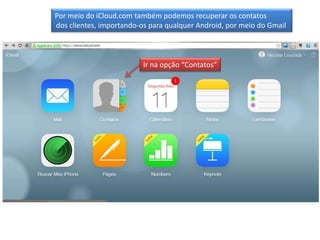 Por meio do iCloud.com também podemos recuperar os contatos
dos clientes, importando-os para qualquer Android, por meio do Gmail

Ir na opção “Contatos”

 