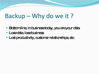Backup – Why do we it ? Bottom line, in business today, you are your data Lose data, lose business Lost productivity, customer relationships, etc 
