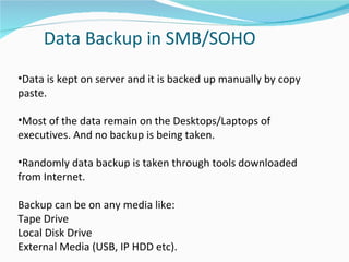 Data Backup in SMB/SOHO Data is kept on server and it is backed up manually by copy paste. Most of the data remain on the Desktops/Laptops of executives. And no backup is being taken. Randomly data backup is taken through tools downloaded from Internet. Backup can be on any media like: Tape Drive Local Disk Drive External Media (USB, IP HDD etc). 