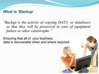 What is ‘Backup’  “ Backup is the activity of copying DATA  or databases so that they will be preserved in case of equipment failure or other catastrophe ” Ensuring that all of  your business  data is recoverable when and where required 