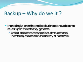 Backup – Why do we it ? Increasingly, even the smallest businesses have become reliant upon the data they generate Critical data drives sales, tracks students, monitors inventories, and assists in the delivery of healthcare 