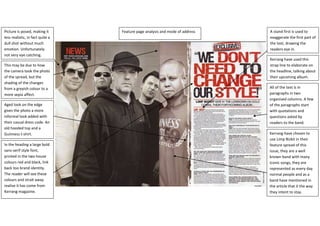 Feature page analysis and mode of addressKerrang have chosen to use Limp Bizkit in their feature spread of this issue, they are a well known band with many iconic songs, they are represented as every day normal people and as a band have mentioned in the article that it the way they intent to stay.All of the text is in paragraphs in two organised columns. A few of the paragraphs start with quotations and questions asked by readers to the band.Kerrang have used this strap line to elaborate on the headline, talking about their upcoming album.A stand first is used to exaggerate the first part of the text, drawing the readers eye in.In the heading a large bold sans-serif style font, printed in the two house colours red and black, link back too brand identity. The reader will see these colours and strait away realise it has come from Kerrang magazine.Aged look on the edge gives the photo a more informal look added with their casual dress code. An old hooded top and a Guinness t-shirt.This may be due to how the camera took the photo of the spread, but the shading of the changes from a greyish colour to a more sepia affect. Picture is posed, making it less realistic, in fact quite a dull shot without much emotion. Unfortunately not very eye catching. 933450478790<br />