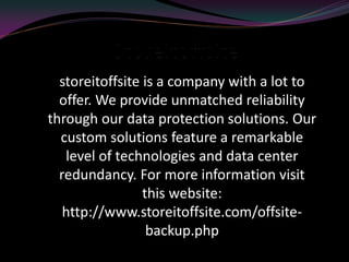 storeitoffsite is a company with a lot to
offer. We provide unmatched reliability
through our data protection solutions. Our
custom solutions feature a remarkable
level of technologies and data center
redundancy. For more information visit
this website:
http://www.storeitoffsite.com/offsite-
backup.php
 