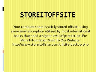 STOREITOFFSITE 
Your computer data is safely stored offsite, using 
army level encryption utilized by most international 
banks that need a higher level of protection. For 
More Information Visit To Our Website: 
http://www.storeitoffsite.com/offsite-backup.php 
 