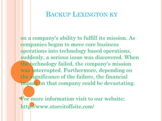 BACKUP LEXINGTON KY 
on a company's ability to fulfill its mission. As 
companies began to move core business 
operations into technology based operations, 
suddenly, a serious issue was discovered. When 
the technology failed, the company's mission 
was interrupted. Furthermore, depending on 
the significance of the failure, the financial 
impact on that company could be devastating. 
For more information visit to our website: 
http://www.storeitoffsite.com/ 
