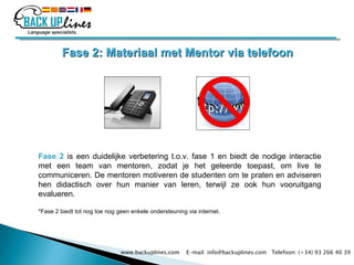 Fase 2: Materiaal met Mentor via telefoon Fase 2   is een duidelijke verbetering t.o.v. fase 1 en biedt de nodige interactie met een team van mentoren, zodat je het geleerde toepast, om live te communiceren. De mentoren motiveren de studenten om te praten en adviseren hen didactisch over hun manier van leren, terwijl ze ook hun vooruitgang evalueren. *Fase 2 biedt tot nog toe nog geen enkele ondersteuning via internet. www.backuplines.com  E-mail: info@backuplines.com  Telefoon: (+34) 93 266 40 39 