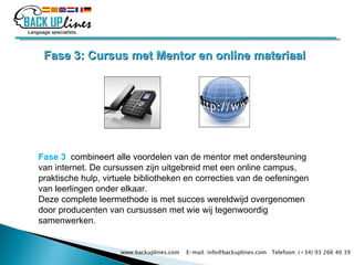 Fase 3: Cursus met Mentor en online materiaal Fase 3    combineert alle voordelen van de mentor met ondersteuning van internet. De cursussen zijn uitgebreid met een online campus, praktische hulp, virtuele bibliotheken en correcties van de oefeningen van leerlingen onder elkaar. Deze complete leermethode is met succes wereldwijd overgenomen door producenten van cursussen met wie wij tegenwoordig samenwerken.   www.backuplines.com  E-mail: info@backuplines.com  Telefoon: (+34) 93 266 40 39 