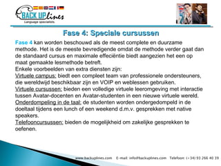 Fase 4: Speciale cursussen Fase 4  kan worden beschouwd als de meest complete en duurzame methode.  Het is de meeste bevredigende omdat de methode verder gaat dan de standaard cursus en maximale effeciëntie biedt aangezien het een op maat gemaakte lesmethode betreft. Enkele voorbeelden van extra diensten zijn:  Virtuele campus:  biedt een compleet team van professionele ondersteuners, die wereldwijd beschikbaar zijn en VOIP en weblessen gebruiken. Virtuele cursussen:  bieden een volledige virtuele leeromgeving met interactie tussen Avatar-docenten en Avatar-studenten in een nieuwe virtuele wereld. Onderdompeling in de taal:  de studenten worden ondergedompeld in de doeltaal tijdens een lunch of een weekend d.m.v. gesprekken met native speakers. Telefooncursussen:  bieden de mogelijkheid om zakelijke gesprekken te oefenen.  www.backuplines.com  E-mail: info@backuplines.com  Telefoon: (+34) 93 266 40 39 