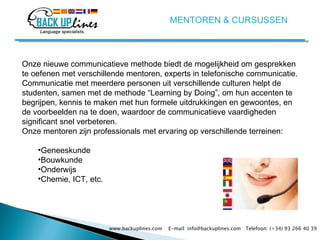 www.backuplines.com  E-mail: info@backuplines.com  Telefoon: (+34) 93 266 40 39 Onze nieuwe communicatieve methode biedt de mogelijkheid om gesprekken te oefenen met verschillende mentoren, experts in telefonische communicatie. Communicatie met meerdere personen uit verschillende culturen helpt de studenten, samen met de methode “Learning by Doing”, om hun accenten te begrijpen, kennis te maken met hun formele uitdrukkingen en gewoontes, en de voorbeelden na te doen, waardoor de communicatieve vaardigheden significant snel verbeteren.  Onze mentoren zijn professionals met ervaring op verschillende terreinen: Geneeskunde  Bouwkunde  Onderwijs  Chemie, ICT, etc. MENTOREN & CURSUSSEN 