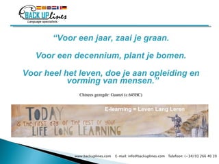“ Voor een jaar, zaai je graan. Voor een decennium, plant je bomen. Voor heel het leven, doe je aan opleiding en vorming van mensen.”  Chinees gezegde: Guanzi (c.645BC) www.backuplines.com  E-mail: info@backuplines.com  Telefoon: (+34) 93 266 40 39 E-learning  = Leven Lang Leren 