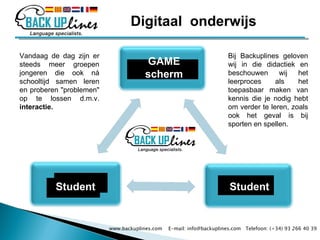 Vandaag de dag zijn er steeds meer groepen jongeren die ook ná schooltijd samen leren en proberen "problemen" op te lossen d.m.v.  interactie. Bij Backuplines geloven wij in die didactiek en beschouwen wij het leerproces als het toepasbaar maken van kennis die je nodig hebt om verder te leren, zoals ook het geval is bij sporten en spellen. www.backuplines.com  E-mail: info@backuplines.com  Telefoon: (+34) 93 266 40 39 GAME scherm Student Student Digitaal  onderwijs 