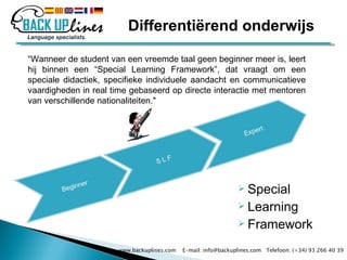 Special Learning Framework “ Wanneer de student van een vreemde taal geen beginner meer is, leert hij binnen een “Special Learning Framework”, dat vraagt om een speciale didactiek, specifieke individuele aandacht en communicatieve vaardigheden in real time gebaseerd op directe interactie met mentoren van verschillende nationaliteiten." www.backuplines.com  E-mail: info@backuplines.com  Telefoon: (+34) 93 266 40 39 Differentiërend onderwijs 