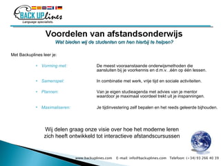 Wat bieden wij de studenten om hen hierbij te helpen?   Met Backuplines leer je: Vorming met:  De meest vooraanstaande onderwijsmethoden die  aansluiten bij je voorkennis en d.m.v. ,één op één lessen.  Samenspel:   In combinatie  met werk, vrije tijd en sociale activiteiten. Plannen : Van je eigen studieagenda met advies van je mentor  waardoor je maximaal voordeel trekt uit je inspanningen.  Maximaliseren:   Je tijdinvestering zelf bepalen en het reeds geleerde bijhouden. Wij delen graag onze visie over hoe het moderne leren zich heeft ontwikkeld tot interactieve afstandscursussen www.backuplines.com  E-mail: info@backuplines.com  Telefoon: (+34) 93 266 40 39 