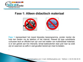 Fase 1  representeert het meest klassieke leerprogramma, zonder mentor die hulp kan bieden via de telefoon of het internet. Hoewel dit type autodidacte cursussen leuk en efficiënt kan zijn voor het indelen van multimediaal materiaal, is er een gebrek aan live interactie, terwijl taalstudenten daar juist naar op zoek zijn en waarvoor ze zelfs in veel gevallen bereid zijn meer te betalen. . www.backuplines.com  E-mail: info@backuplines.com  Telefoon: (+34) 93 266 40 39 