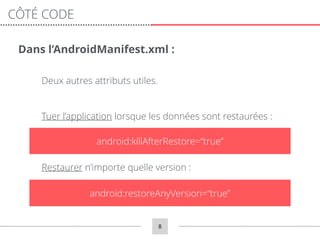 8
CÔTÉ CODE
Dans l’AndroidManifest.xml :
Deux autres attributs utiles.
Tuer l’application lorsque les données sont restaurées :
android:restoreAnyVersion=“true”
android:killAfterRestore=“true”
Restaurer n’importe quelle version :
 