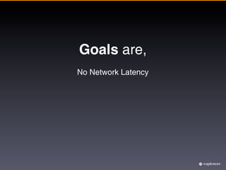 Goals are,
No Network Latency
 