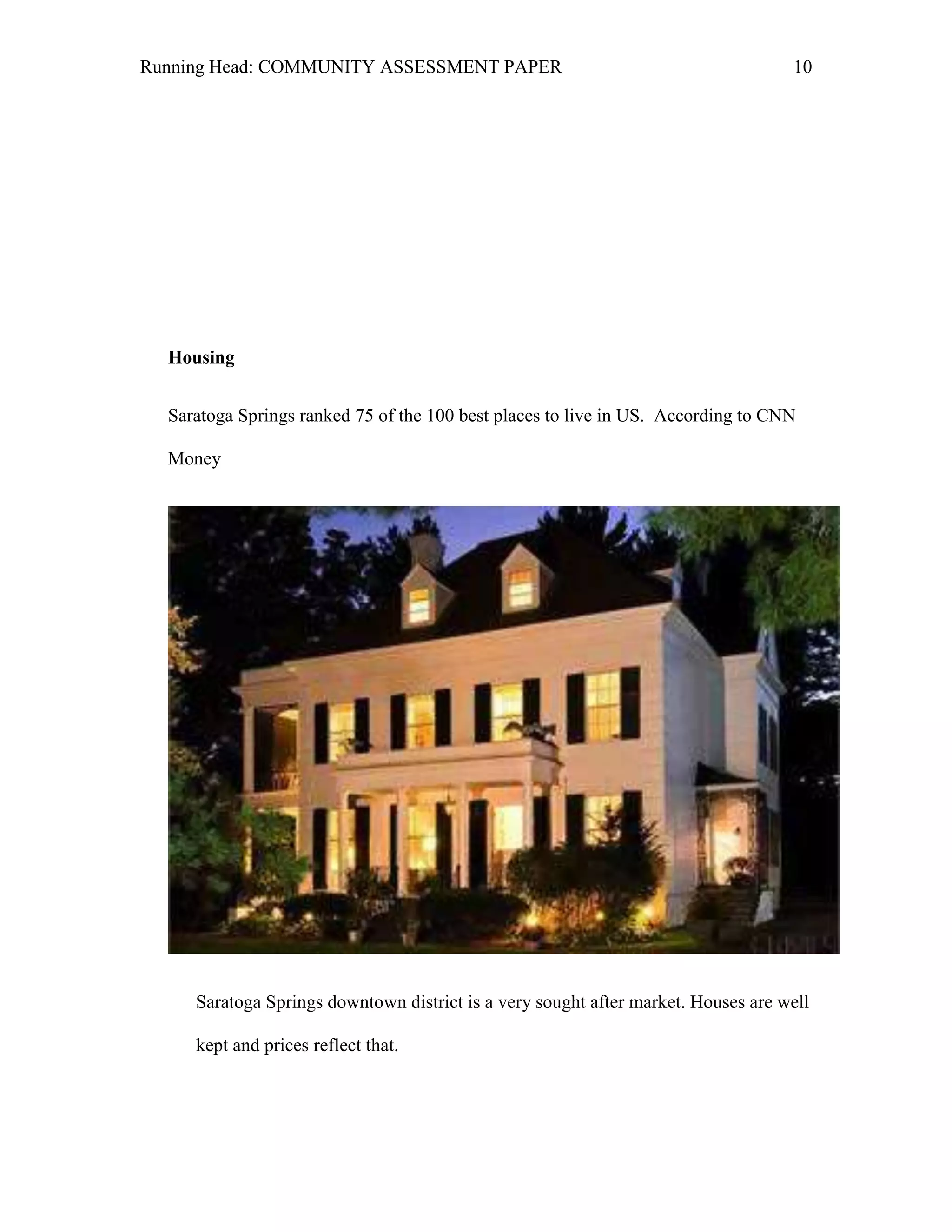 Running Head: COMMUNITY ASSESSMENT PAPER                                           10




  Housing


  Saratoga Springs ranked 75 of the 100 best places to live in US. According to CNN

  Money




     Saratoga Springs downtown district is a very sought after market. Houses are well

     kept and prices reflect that.
 