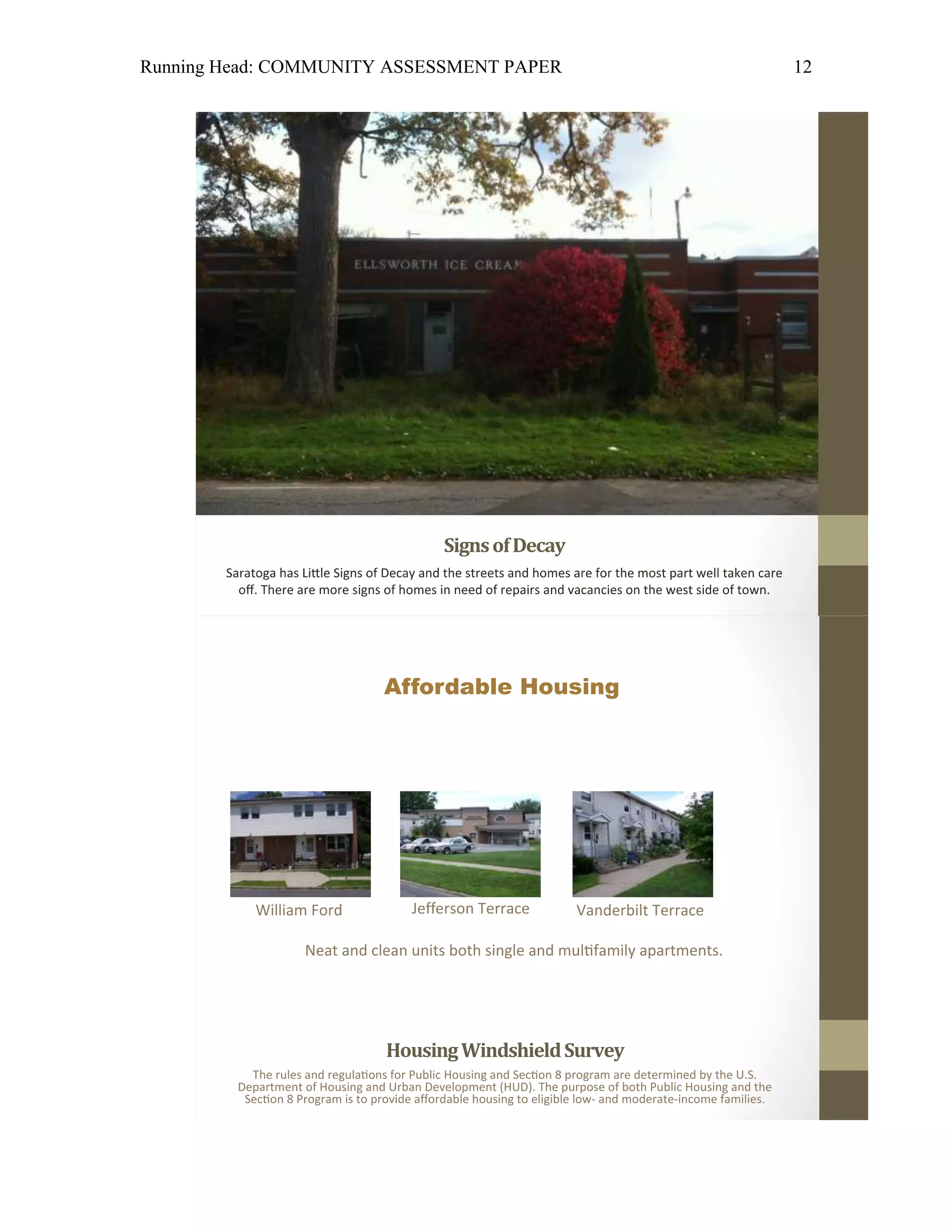 Running Head: COMMUNITY ASSESSMENT PAPER                                                                     12




                                   Affordable Housing




            William Ford                Jefferson Terrace             Vanderbilt Terrace

                     Neat and clean units both single and mul family apartments.




                                   Housing Windshield Survey
           The rules and regula ons for Public Housing and Sec on 8 program are determined by the U.S.
         Department of Housing and Urban Development (HUD). The purpose of both Public Housing and the
          Sec on 8 Program is to provide affordable housing to eligible low- and moderate-income families.
 