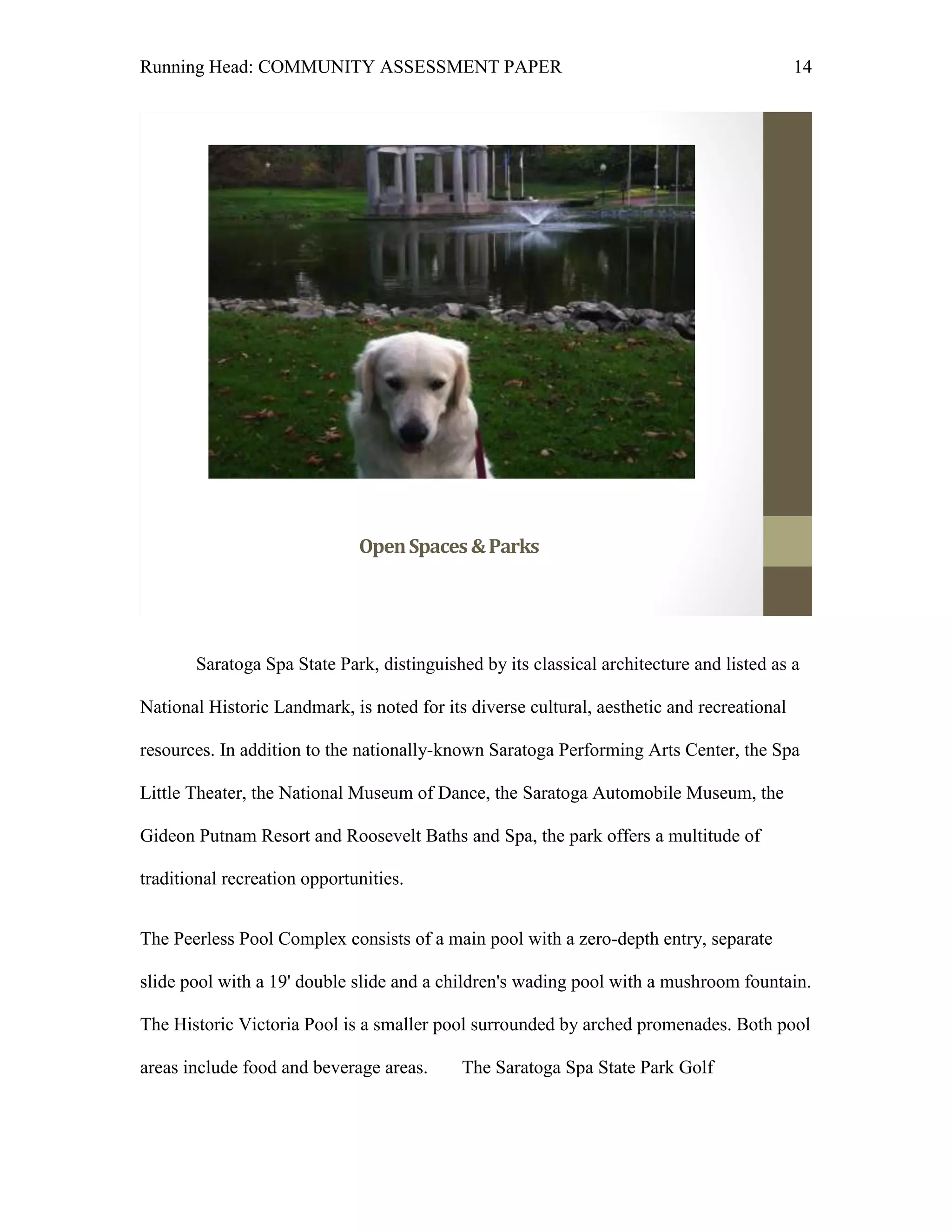 Running Head: COMMUNITY ASSESSMENT PAPER                                                    14




                              Open Spaces & Parks




       Saratoga Spa State Park, distinguished by its classical architecture and listed as a

National Historic Landmark, is noted for its diverse cultural, aesthetic and recreational

resources. In addition to the nationally-known Saratoga Performing Arts Center, the Spa

Little Theater, the National Museum of Dance, the Saratoga Automobile Museum, the

Gideon Putnam Resort and Roosevelt Baths and Spa, the park offers a multitude of

traditional recreation opportunities.


The Peerless Pool Complex consists of a main pool with a zero-depth entry, separate

slide pool with a 19' double slide and a children's wading pool with a mushroom fountain.

The Historic Victoria Pool is a smaller pool surrounded by arched promenades. Both pool

areas include food and beverage areas.     The Saratoga Spa State Park Golf
 